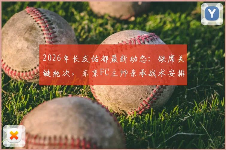 2026年长友佑都最新动态：缺席关键轮次，东京FC主帅亲承战术安排考量，深度解析背后原因