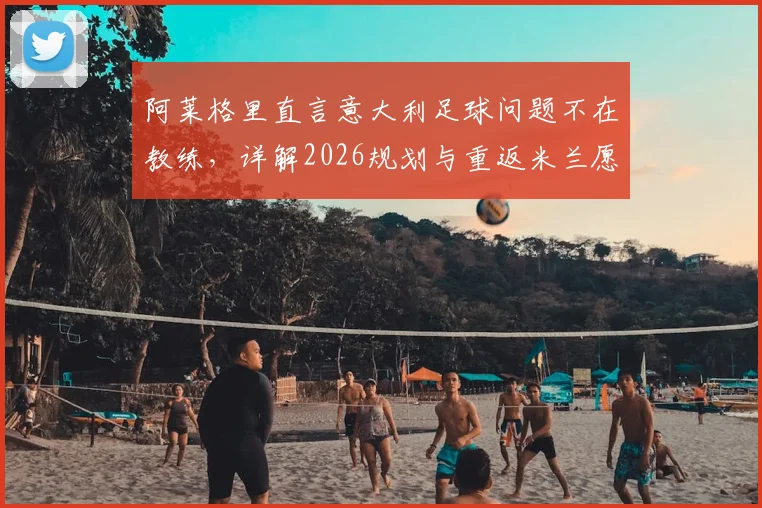 阿莱格里直言意大利足球问题不在教练,详解2026规划与重返米兰愿景,球迷热议其未来走向
