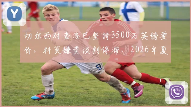 切尔西对查洛巴坚持3500万英镑要价，科莫嫌贵谈判停滞，2026年夏窗转会解析