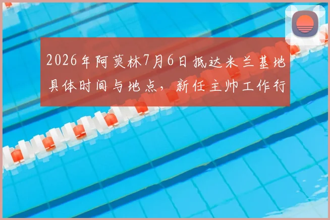2026年阿莫林7月6日抵达米兰基地具体时间与地点，新任主帅工作行程及签约细节全览