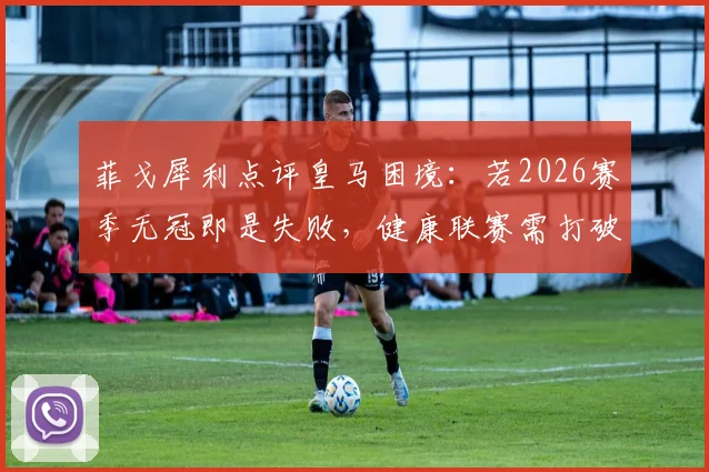 菲戈犀利点评皇马困境：若2026赛季无冠即是失败，健康联赛需打破垄断