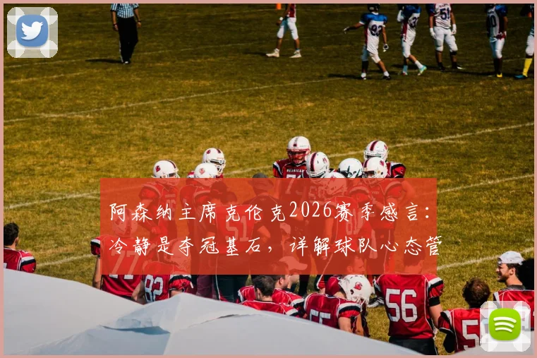 阿森纳主席克伦克2026赛季感言：冷静是夺冠基石，详解球队心态管理与阿尔特塔执教核心