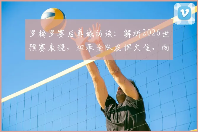 罗梅罗赛后真诚访谈：解析2026世预赛表现，坦承全队发挥欠佳，向顽强对手佛得角致敬