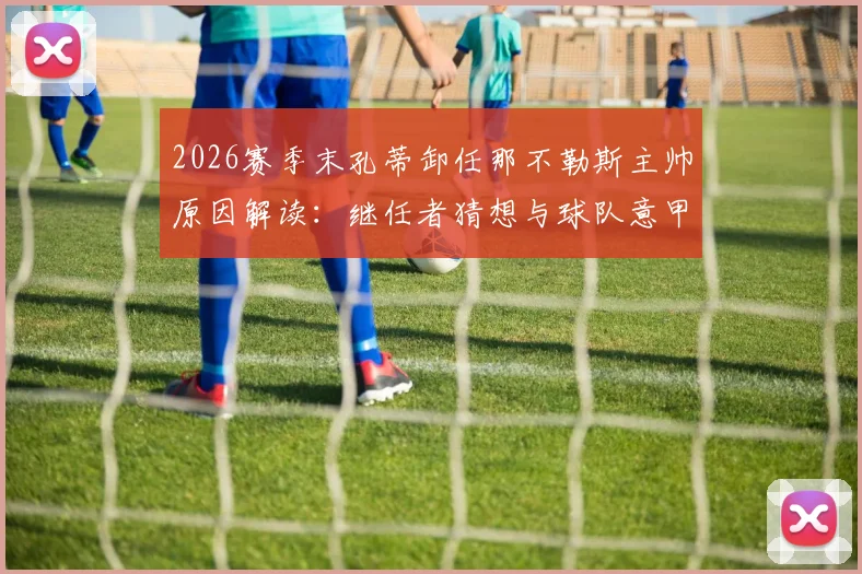 2026赛季末孔蒂卸任那不勒斯主帅原因解读：继任者猜想与球队意甲第二排名分析