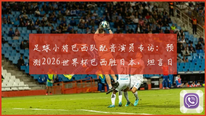 足球小将巴西队配音演员专访:预测2026世界杯巴西胜日本,坦言日本队已构成真正威胁