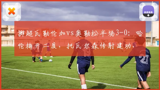 挪超瓦勒伦加vs奥勒松半场3-0:哈伦梅开二度,托瓦尔森传射建功,2026赛季经典半场战报回顾