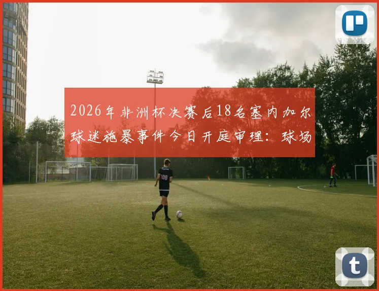 2026年非洲杯决赛后18名塞内加尔球迷施暴事件今日开庭审理：球场暴力何时休？