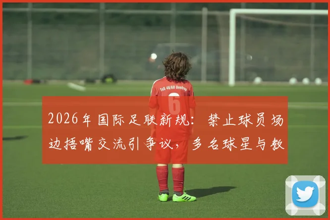 2026年国际足联新规:禁止球员场边捂嘴交流引争议,多名球星与教练公开反对